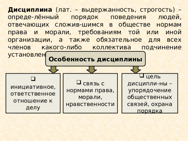 Дисциплина (лат. – выдержанность, строгость) – опреде-лённый порядок поведения людей, отвечающих сложив-шимся в обществе нормам права и морали, требованиям той или иной организации, а также обязательное для всех членов какого-либо коллектива подчинение установлен-ному порядку, правилам  Особенность дисциплины  инициативное, ответственное отношение к делу  связь с нормами права, морали, нравственности  цель дисципли-ны – упорядочение общественных связей, охрана порядка 