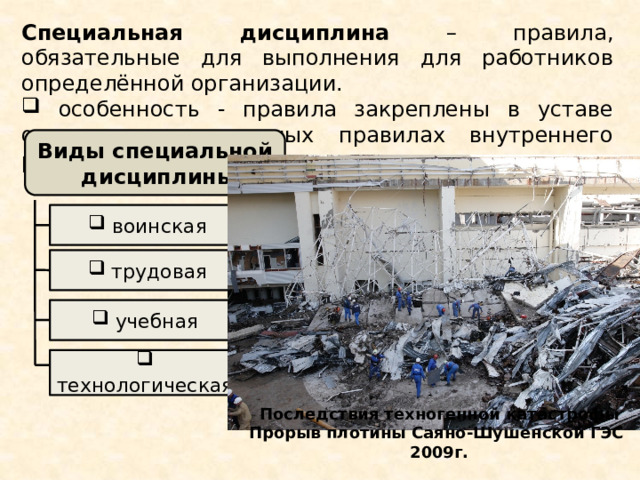Специальная дисциплина – правила, обязательные для выполнения для работников определённой организации.  особенность - правила закреплены в уставе организации или иных правилах внутреннего распорядка  Виды специальной дисциплины  воинская  трудовая  учебная  технологическая Последствия техногенной катастрофы Прорыв плотины Саяно-Шушенской ГЭС 2009г. 