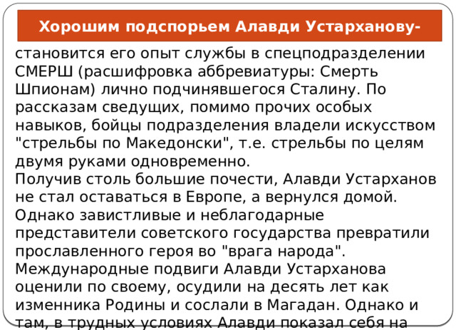 Хорошим подспорьем Алавди Устарханову- становится его опыт службы в спецподразделении СМЕРШ (расшифровка аббревиатуры: Смерть Шпионам) лично подчинявшегося Сталину. По рассказам сведущих, помимо прочих особых навыков, бойцы подразделения владели искусством 