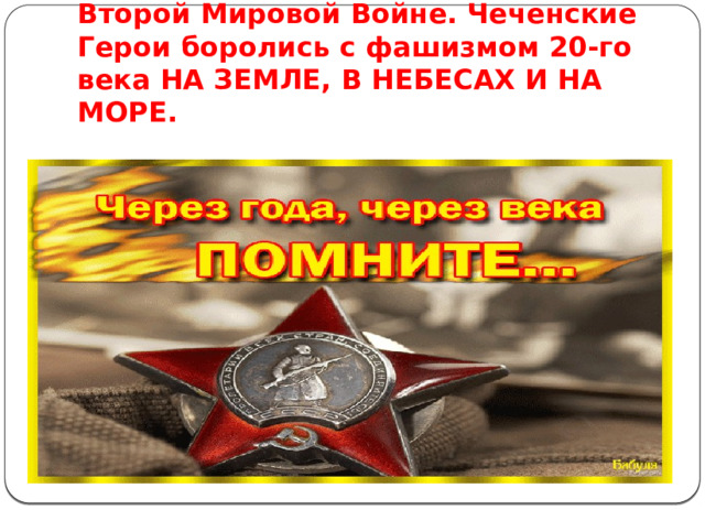 Знаменательным стали деяния сынов чеченского народа и во Второй Мировой Войне. Чеченские Герои боролись с фашизмом 20-го века НА ЗЕМЛЕ, В НЕБЕСАХ И НА МОРЕ.   