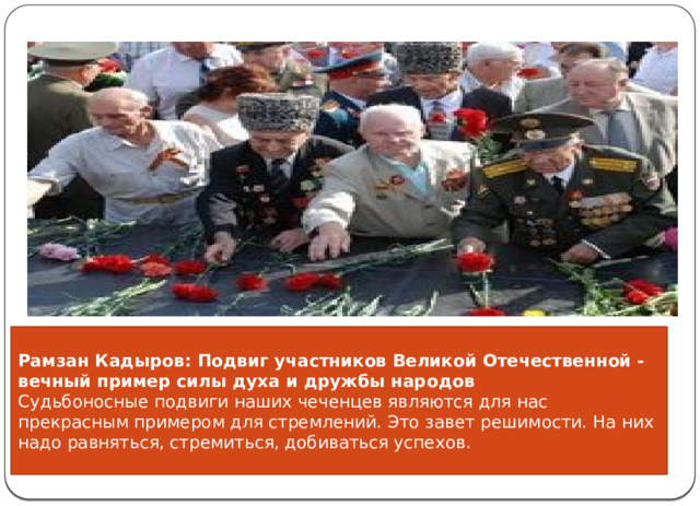       Рамзан Кадыров: Подвиг участников Великой Отечественной - вечный пример силы духа и дружбы народов Судьбоносные подвиги наших чеченцев являются для нас прекрасным примером для стремлений. Это завет решимости. На них надо равняться, стремиться, добиваться успехов.  