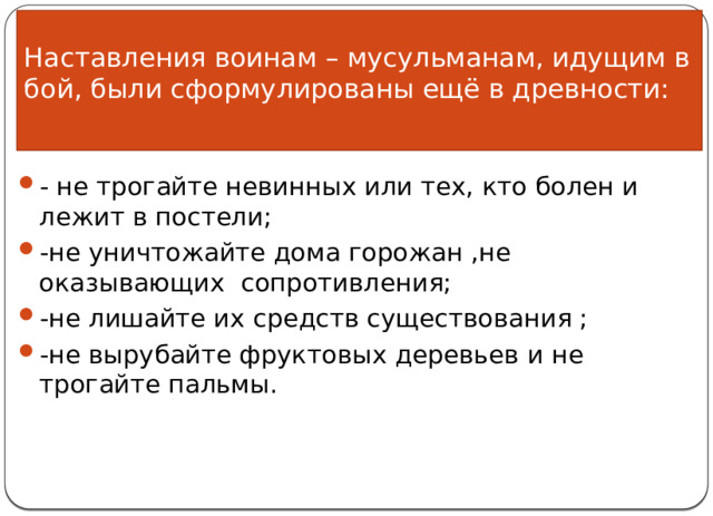 Наставления воинам – мусульманам, идущим в бой, были сформулированы ещё в древности:   - не трогайте невинных или тех, кто болен и лежит в постели; -не уничтожайте дома горожан ,не оказывающих сопротивления; -не лишайте их средств существования ; -не вырубайте фруктовых деревьев и не трогайте пальмы. 