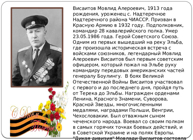 Висаитов Мовлид Алероевич, 1913 года рождения, уроженец с. Надтеречное Надтеречного района ЧИАССР. Призван в Красную Армию в 1932 году. Подполковник, командир 28 кавалерийского полка. Умер 23.05.1986 года. Герой Советского Союза. Одним из первых вышедший на реку Эльба, где произошла историческая встреча с войсками союзников, легендарный Мовлид Алероевич Висаитов был первым советским офицером, который пожал на Эльбе руку командиру передовых американских частей генералу Боулингу.  В боях Великой Отечественной Войны Висаитов участвовал с первого и до последнего дня, пройдя путь от Терека до Эльбы. Награжден орденами Ленина, Красного Знамени, Суворова, Красной Звезды, многочисленными медалями, наградами Польши, Венгрии, Чехословакии. Был отважным сыном чеченского народа. Воевал со своим полком в самых горячих точках боевых действий, и в Советской Украине и на полях Европы. 