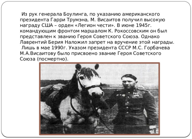  Из рук генерала Боулинга, по указанию американского президента Гарри Трумэна, М. Висаитов получил высокую награду США – орден «Легион чести». В июне 1945г. командующим фронтом маршалом К. Рокоссовским он был представлен к званию Героя Советского Союза. Однако Лаврентий Берия Наложил запрет на вручение этой награды.  Лишь в мае 1990г. Указом президента СССР М.С. Горбачева М.А.Висаитову было присвоено звание Героя Советского Союза (посмертно). 