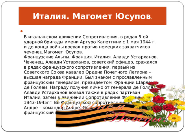 Италия. Магомет Юсупов .  В итальянском движении Сопротивления, в рядах 5-ой ударной бригады имени Артуро Капеттини с 1 мая 1944 г. и до конца войны воевал против немецких захватчиков чеченец Магомет Юсупов.  Французские Альпы. Франция. Италия. Алавди Устарханов.  Чеченец, Алавди Устарханов, советский офицер, сражался в рядах французского сопротивления, первый из Советского Союза кавалер Ордена Почетного Легиона – высшая награда Франции. Был знаком с прославленным французским генералом, президентом  Франции Шарлем де Голлем. Награду получил лично от генерала де Голля. Алавди Устарханов воевал также в рядах партизан Италии, затем в движении Сопротивления Франции в 1943-1945гг. Во Французском сопротивлении ему дали имя Андре – командор Андре. Он знал и немецкий и французский в совершенстве. 