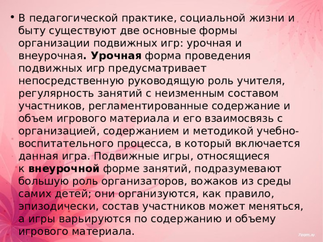 В педагогической практике, социальной жизни и быту существуют две основные формы организации подвижных игр: урочная и внеурочная . Урочная  форма проведения подвижных игр предусматривает непосредственную руководящую роль учителя, регулярность занятий с неизменным составом участников, регламентированные содержание и объем игрового материала и его взаимосвязь с организацией, содержанием и методикой учебно-воспитательного процесса, в который включается данная игра. Подвижные игры, относящиеся к  внеурочной  форме занятий, подразумевают большую роль организаторов, вожаков из среды самих детей; они организуются, как правило, эпизодически, состав участников может меняться, а игры варьируются по содержанию и объему игрового материала.  