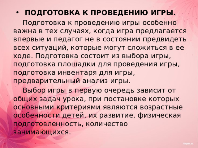 ПОДГОТОВКА К ПРОВЕДЕНИЮ ИГРЫ. Подготовка к проведению игры особенно важна в тех случаях, когда игра предлагается впервые и педагог не в состоянии предвидеть всех ситуаций, которые могут сложиться в ее ходе. Подготовка состоит из выбора игры, подготовка площадки для проведения игры, подготовка инвентаря для игры, предварительный анализ игры. Выбор игры в первую очередь зависит от общих задач урока, при постановке которых основными критериями являются возрастные особенности детей, их развитие, физическая подготовленность, количество занимающихся. 