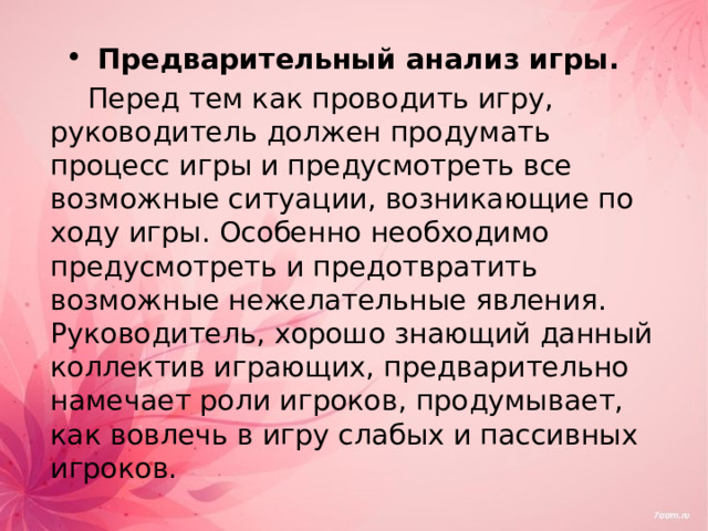 Предварительный анализ игры.   Перед тем как проводить игру, руководитель должен продумать процесс игры и предусмотреть все возможные ситуации, возникающие по ходу игры. Особенно необходимо предусмотреть и предотвратить возможные нежелательные явления. Руководитель, хорошо знающий данный коллектив играющих, предварительно намечает роли игроков, продумывает, как вовлечь в игру слабых и пассивных игроков.  