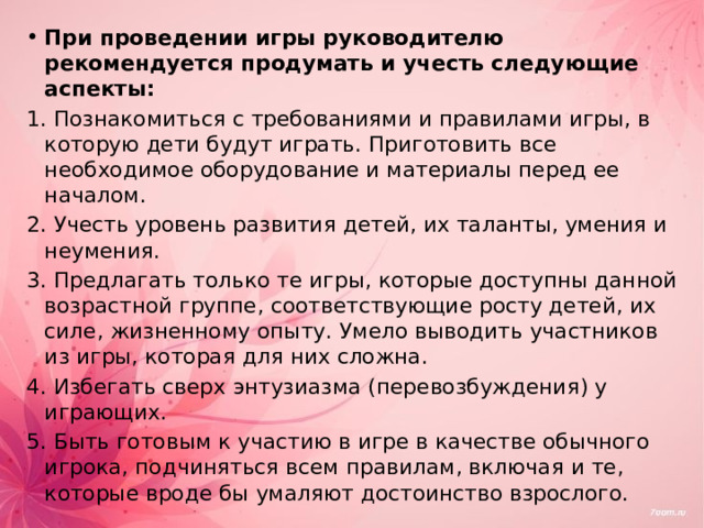 При проведении игры руководителю рекомендуется продумать и учесть следующие аспекты: 1. Познакомиться с требованиями и правилами игры, в которую дети будут играть. Приготовить все необходимое оборудование и материалы перед ее началом. 2. Учесть уровень развития детей, их таланты, умения и неумения. 3. Предлагать только те игры, которые доступны данной возрастной группе, соответствующие росту детей, их силе, жизненному опыту. Умело выводить участников из игры, которая для них сложна. 4. Избегать сверх энтузиазма (перевозбуждения) у играющих. 5. Быть готовым к участию в игре в качестве обычного игрока, подчиняться всем правилам, включая и те, которые вроде бы умаляют достоинство взрослого. 
