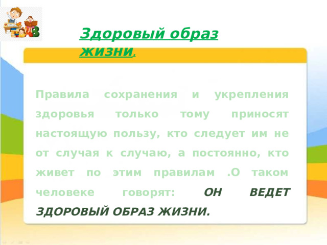 Здоровый образ жизни . Правила сохранения и укрепления здоровья только тому приносят настоящую пользу, кто следует им не от случая к случаю, а постоянно, кто живет по этим правилам .О таком человеке говорят: ОН ВЕДЕТ ЗДОРОВЫЙ ОБРАЗ ЖИЗНИ. 