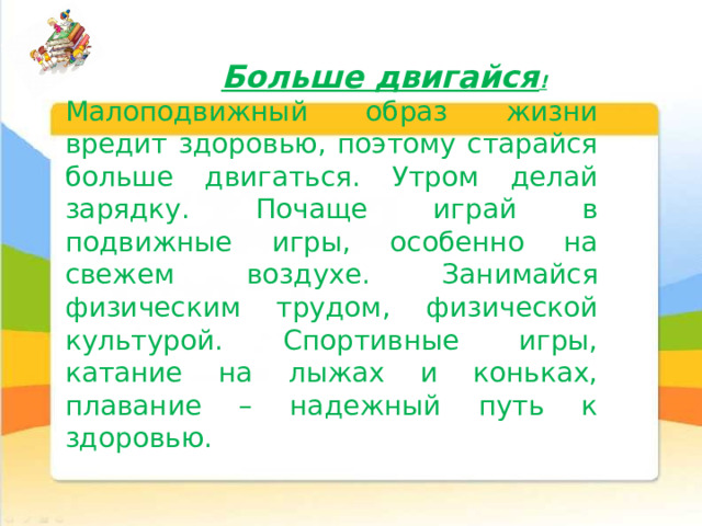 Больше двигайся ! Малоподвижный образ жизни вредит здоровью, поэтому старайся больше двигаться. Утром делай зарядку. Почаще играй в подвижные игры, особенно на свежем воздухе. Занимайся физическим трудом, физической культурой. Спортивные игры, катание на лыжах и коньках, плавание – надежный путь к здоровью. 