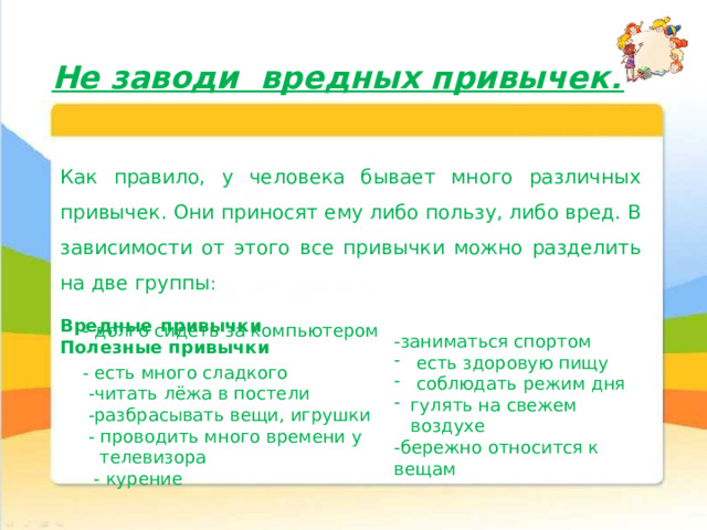 Не заводи вредных привычек! Как правило, у человека бывает много различных привычек. Они приносят ему либо пользу, либо вред. В зависимости от этого все привычки можно разделить на две группы : Вредные привычки Полезные привычки  - долго сидеть за компьютером  - есть много сладкого  -читать лёжа в постели  -разбрасывать вещи, игрушки  - проводить много времени у  телевизора  - курение -заниматься спортом  есть здоровую пищу  соблюдать режим дня гулять на свежем воздухе -бережно относится к вещам 