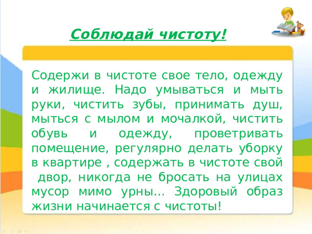 Соблюдай чистоту! Содержи в чистоте свое тело, одежду и жилище. Надо умываться и мыть руки, чистить зубы, принимать душ, мыться с мылом и мочалкой, чистить обувь и одежду, проветривать помещение, регулярно делать уборку в квартире , содержать в чистоте свой двор, никогда не бросать на улицах мусор мимо урны… Здоровый образ жизни начинается с чистоты! 