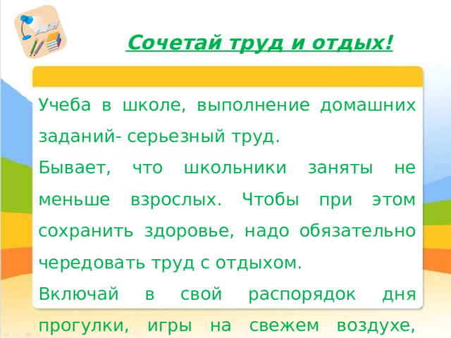 Сочетай труд и отдых! Учеба в школе, выполнение домашних заданий- серьезный труд. Бывает, что школьники заняты не меньше взрослых. Чтобы при этом сохранить здоровье, надо обязательно чередовать труд с отдыхом. Включай в свой распорядок дня прогулки, игры на свежем воздухе, чтение книг. 