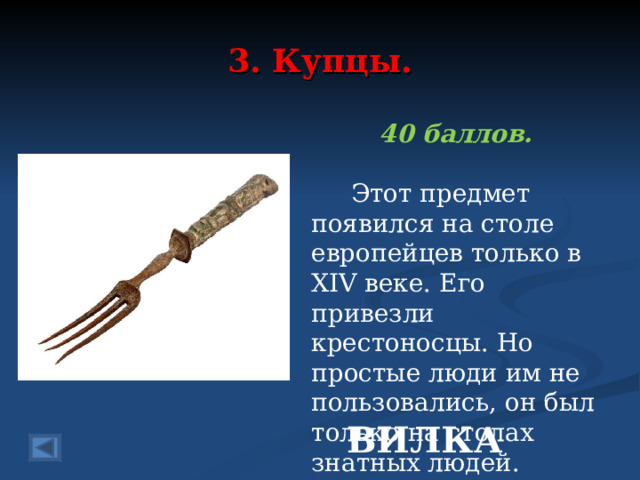 3. Купцы. 40 баллов.   Этот предмет появился на столе европейцев только в XIV веке. Его привезли крестоносцы. Но простые люди им не пользовались, он был только на столах знатных людей. ВИЛКА 