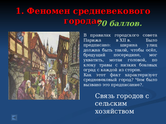  1. Феномен средневекового городае   70 баллов.  В правилах городского совета Парижа в XII в. Было предписано: ширина улиц должна быть такой, чтобы осёл, бредущий посередине, мог ухватить, мотая головой, по клоку травы с низких боковых оград с каждой из сторон. Как этот факт характеризует средневековый город? Чем было вызвано это предписание?. Связь городов с сельским хозяйством 