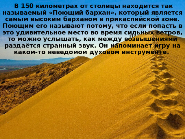   В 150 километрах от столицы находится так называемый «Поющий бархан», который является самым высоким барханом в прикаспийской зоне. Поющим его называют потому, что если попасть в это удивительное место во время сильных ветров, то можно услышать, как между возвышениями раздаётся странный звук. Он напоминает игру на каком-то неведомом духовом инструменте. 