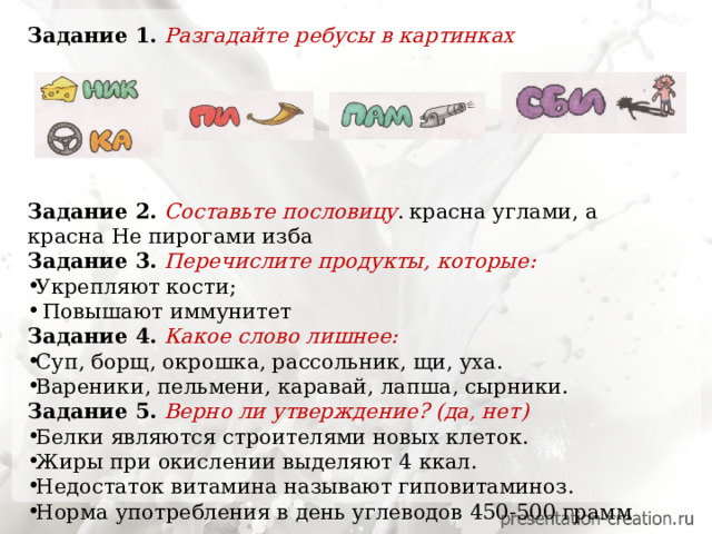 Задание 1. Разгадайте ребусы в картинках       Задание 2. Составьте пословицу .  красна углами, а красна Не пирогами изба Задание 3. Перечислите продукты, которые:  Укрепляют кости;  Повышают иммунитет Задание 4. Какое слово лишнее: Суп, борщ, окрошка, рассольник, щи, уха. Вареники, пельмени, каравай, лапша, сырники. Задание 5. Верно ли утверждение? (да, нет) Белки являются строителями новых клеток. Жиры при окислении выделяют 4 ккал. Недостаток витамина называют гиповитаминоз. Норма употребления в день углеводов 450-500 грамм 