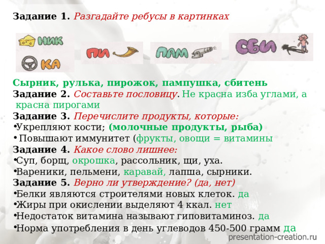 Задание 1. Разгадайте ребусы в картинках      Сырник, рулька, пирожок, пампушка, сбитень Задание 2. Составьте пословицу .  Не красна изба углами, а  красна пирогами Задание 3. Перечислите продукты, которые:  Укрепляют кости; (молочные продукты, рыба)  Повышают иммунитет ( фрукты, овощи = витамины Задание 4. Какое слово лишнее: Суп, борщ, окрошка , рассольник, щи, уха. Вареники, пельмени, каравай, лапша, сырники. Задание 5. Верно ли утверждение? (да, нет) Белки являются строителями новых клеток. да Жиры при окислении выделяют 4 ккал. нет  Недостаток витамина называют гиповитаминоз. да Норма употребления в день углеводов 450-500 грамм да 