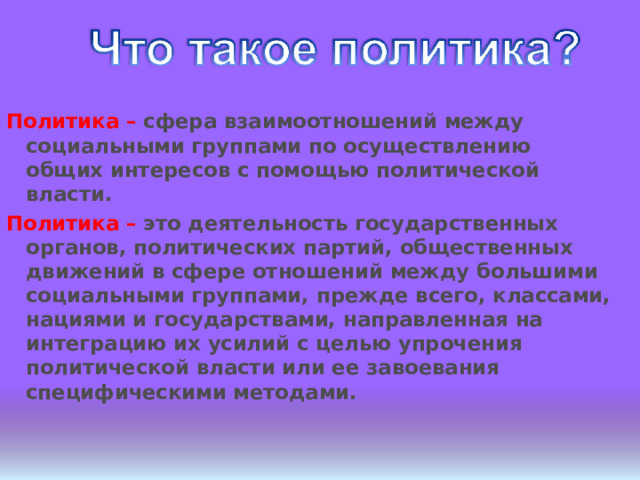 Политика – сфера взаимоотношений между социальными группами по осуществлению общих интересов с помощью политической власти. Политика – это деятельность государственных органов, политических партий, общественных движений в сфере отношений между большими социальными группами, прежде всего, классами, нациями и государствами, направленная на интеграцию их усилий с целью упрочения политической власти или ее завоевания специфическими методами. 