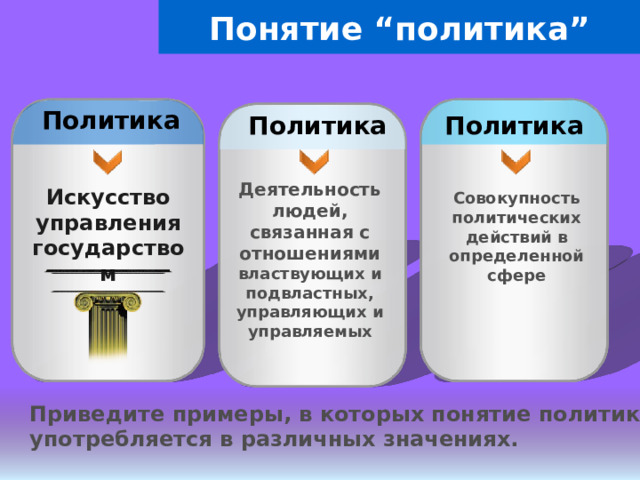 Понятие “политика” Политика Политика Политика Деятельность людей, связанная с отношениями властвующих и подвластных, управляющих и управляемых Искусство управления государством Совокупность политических действий в определенной сфере Приведите примеры, в которых понятие политика употребляется в различных значениях. 