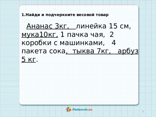 1.Найди и подчеркните весовой товар  Ананас 3кг, линейка 15 см, мука10кг, 1 пачка чая, 2 коробки с машинками, 4 пакета сока , тыква 7кг, арбуз 5 кг .  