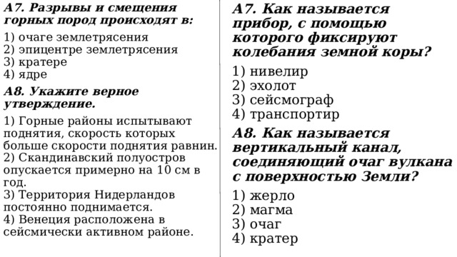 А7. Разрывы и смещения горных пород происходят в: А7. Как называется прибор, с помощью которого фиксируют колебания земной коры? 1) очаге землетрясения  2) эпицентре землетрясения  3) кратере  4) ядре 1) нивелир  2) эхолот  3) сейсмограф  4) транспортир А8. Укажите верное утверждение. А8. Как называется вертикальный канал, соединяющий очаг вулкана с поверхностью Земли? 1) Горные районы испытывают поднятия, скорость которых больше скорости поднятия равнин.  2) Скандинавский полуостров опускается примерно на 10 см в год.  3) Территория Нидерландов постоянно поднимается.  4) Венеция расположена в сейсмически активном районе. 1) жерло  2) магма  3) очаг  4) кратер 