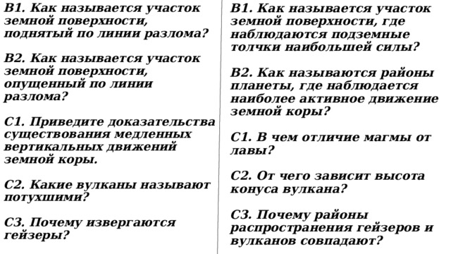 B1. Как называется участок земной поверхности, поднятый по линии разлома? В1. Как называется участок земной поверхности, где наблюдаются подземные толчки наибольшей силы?   В2. Как называются районы планеты, где наблюдается наиболее активное движение земной коры? В2. Как называется участок земной поверхности, опущенный по линии разлома?   C1. Приведите доказательства существования медленных вертикальных движений земной коры. C1. В чем отличие магмы от лавы?   С2. Какие вулканы называют потухшими? С2. От чего зависит высота конуса вулкана?   С3. Почему извергаются гейзеры? С3. Почему районы распространения гейзеров и вулканов совпадают? 