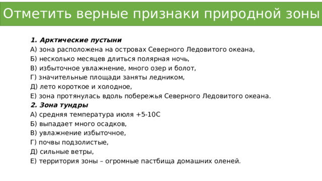 Отметить верные признаки природной зоны Арктические пустыни А) зона расположена на островах Северного Ледовитого океана, Б) несколько месяцев длиться полярная ночь, В) избыточное увлажнение, много озер и болот, Г) значительные площади заняты ледником, Д) лето короткое и холодное, Е) зона протянулась вдоль побережья Северного Ледовитого океана. 2. Зона тундры А) средняя температура июля +5-10С Б) выпадает много осадков, В) увлажнение избыточное, Г) почвы подзолистые, Д) сильные ветры, Е) территория зоны – огромные пастбища домашних оленей. 