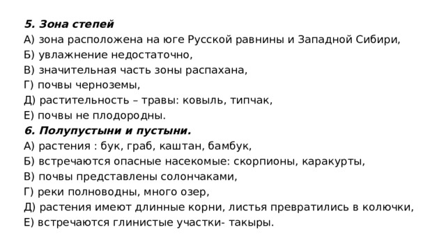 5. Зона степей А) зона расположена на юге Русской равнины и Западной Сибири, Б) увлажнение недостаточно, В) значительная часть зоны распахана, Г) почвы черноземы, Д) растительность – травы: ковыль, типчак, Е) почвы не плодородны. 6. Полупустыни и пустыни. А) растения : бук, граб, каштан, бамбук, Б) встречаются опасные насекомые: скорпионы, каракурты, В) почвы представлены солончаками, Г) реки полноводны, много озер, Д) растения имеют длинные корни, листья превратились в колючки, Е) встречаются глинистые участки- такыры. 
