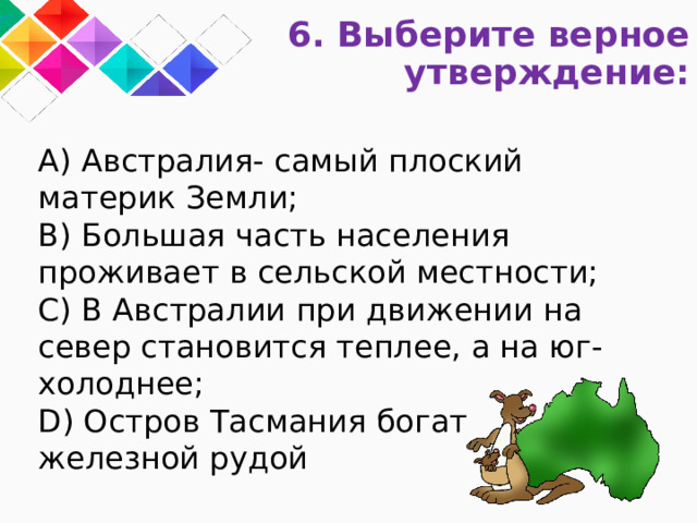 6. Выберите верное утверждение: A) Австралия- самый плоский материк Земли; B) Большая часть населения проживает в сельской местности; C) В Австралии при движении на север становится теплее, а на юг- холоднее; D) Остров Тасмания богат  железной рудой 