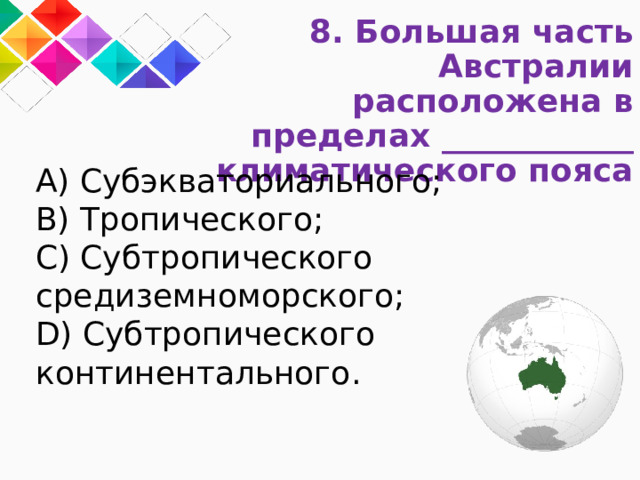 8. Большая часть Австралии расположена в пределах ____________ климатического пояса A) Субэкваториального; B) Тропического; C) Субтропического средиземноморского; D) Субтропического континентального. 