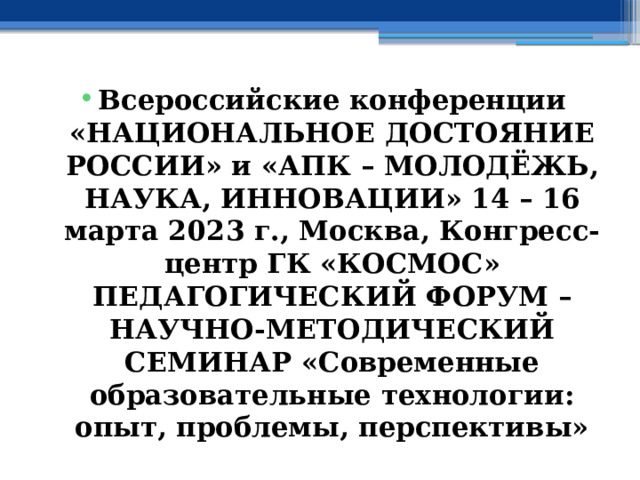 Всероссийские конференции «НАЦИОНАЛЬНОЕ ДОСТОЯНИЕ РОССИИ» и «АПК – МОЛОДЁЖЬ, НАУКА, ИННОВАЦИИ» 14 – 16 марта 2023 г., Москва, Конгресс-центр ГК «КОСМОС» ПЕДАГОГИЧЕСКИЙ ФОРУМ – НАУЧНО-МЕТОДИЧЕСКИЙ СЕМИНАР «Современные образовательные технологии: опыт, проблемы, перспективы» 
