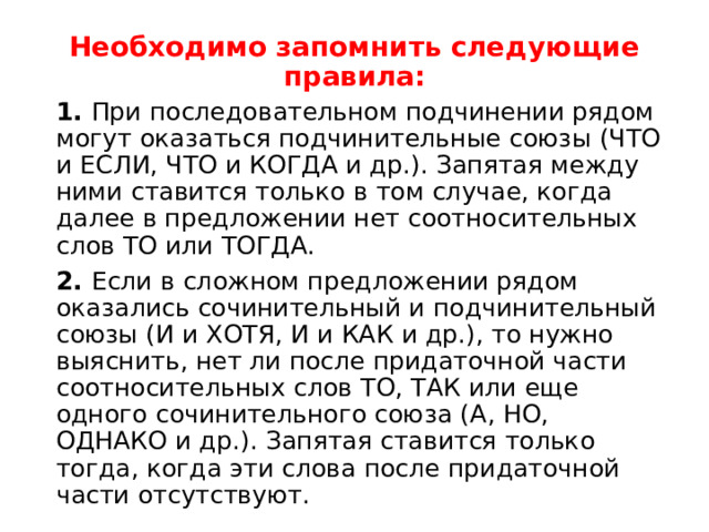 Необходимо запомнить следующие правила: 1. При последовательном подчинении рядом могут оказаться подчинительные союзы (ЧТО и ЕСЛИ, ЧТО и КОГДА и др.). Запятая между ними ставится только в том случае, когда далее в предложении нет соотносительных слов ТО или ТОГДА. 2. Если в сложном предложении рядом оказались сочинительный и подчинительный союзы (И и ХОТЯ, И и КАК и др.), то нужно выяснить, нет ли после придаточной части соотносительных слов ТО, ТАК или еще одного сочинительного союза (А, НО, ОДНАКО и др.). Запятая ставится только тогда, когда эти слова после придаточной части отсутствуют. 