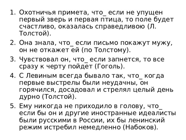 Охотничья примета, что_ если не упущен первый зверь и первая птица, то поле будет счастливо, оказалась справедливою (Л. Толстой). Она знала, что_ если письмо покажут мужу, он не откажет ей (по Толстому). Чувствовал он, что_ если запнется, то все сразу к черту пойдет (Гоголь). С Левиным всегда бывало так, что_ когда первые выстрелы были неудачны, он горячился, досадовал и стрелял целый день дурно (Толстой). Ему никогда не приходило в голову, что_ если бы он и другие иностранные идеалисты были русскими в России, их бы ленинский режим истребил немедленно (Набоков). 