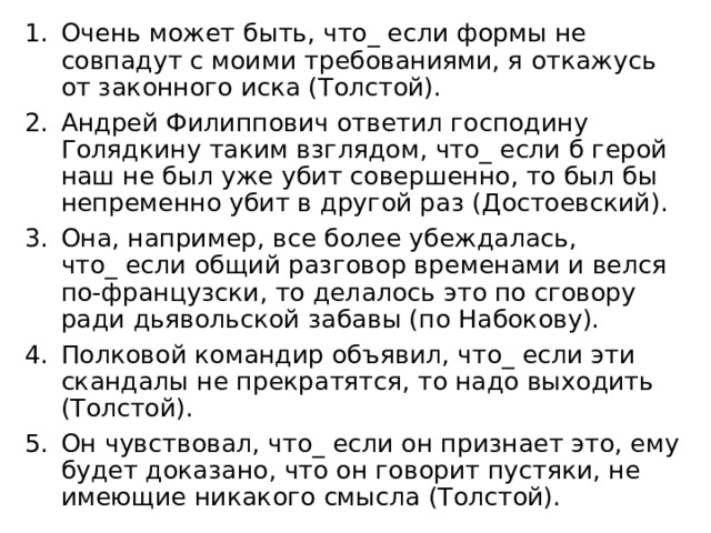 Очень может быть, что_ если формы не совпадут с моими требованиями, я откажусь от законного иска (Толстой). Андрей Филиппович ответил господину Голядкину таким взглядом, что_ если б герой наш не был уже убит совершенно, то был бы непременно убит в другой раз (Достоевский). Она, например, все более убеждалась, что_ если общий разговор временами и велся по-французски, то делалось это по сговору ради дьявольской забавы (по Набокову). Полковой командир объявил, что_ если эти скандалы не прекратятся, то надо выходить (Толстой). Он чувствовал, что_ если он признает это, ему будет доказано, что он говорит пустяки, не имеющие никакого смысла (Толстой). 