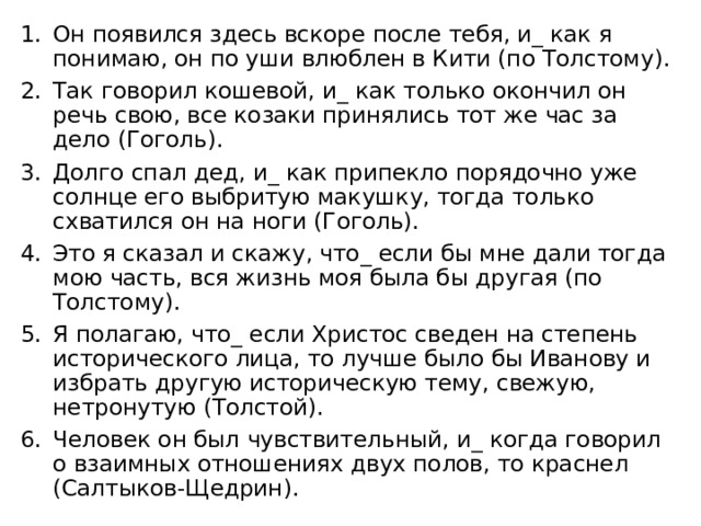 Он появился здесь вскоре после тебя, и_ как я понимаю, он по уши влюблен в Кити (по Толстому). Так говорил кошевой, и_ как только окончил он речь свою, все козаки принялись тот же час за дело (Гоголь). Долго спал дед, и_ как припекло порядочно уже солнце его выбритую макушку, тогда только схватился он на ноги (Гоголь). Это я сказал и скажу, что_ если бы мне дали тогда мою часть, вся жизнь моя была бы другая (по Толстому). Я полагаю, что_ если Христос сведен на степень исторического лица, то лучше было бы Иванову и избрать другую историческую тему, свежую, нетронутую (Толстой). Человек он был чувствительный, и_ когда говорил о взаимных отношениях двух полов, то краснел (Салтыков-Щедрин). 