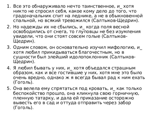 Все это обнаруживало нечто таинственное, и_ хотя никто не спросил себя, какое кому дело до того, что градоначальник спит на леднике, а не в обыкновенной спальной, но всякий тревожился (Салтыков-Щедрин). Но надежды их не сбылись, и_ когда поля весной освободились от снега, то глуповцы не без изумления увидели, что они стоят совсем голые (Салтыков-Щедрин). Одним словом, он основательно изучил мифологию, и_ хотя любил прикидываться благочестным, но в сущности был злейший идолопоклонник (Салтыков-Щедрин). Я любил бывать у них, и_ хотя объедался страшным образом, как и все гостившие у них, хотя мне это было очень вредно, однако ж я всегда бывал рад к ним ехать (Гоголь). Она велела ему спрятаться под кровать, и_ как только беспокойство прошло, она кликнула свою горничную, пленную татарку, и дала ей приказание осторожно вывесть его в сад и оттуда отправить через забор (Гоголь). 