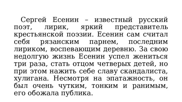  Сергей Есенин – известный русский поэт, лирик, яркий представитель крестьянской поэзии. Есенин сам считал себя рязанским парнем, последним лириком, воспевающим деревню. За свою недолгую жизнь Есенин успел жениться три раза, стать отцом четверых детей, но при этом нажить себе славу скандалиста, хулигана. Несмотря на эпатажность, он был очень чутким, тонким и ранимым, его обожала публика. 