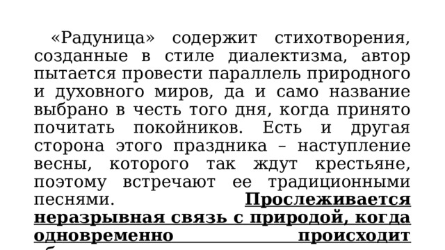  «Радуница» содержит стихотворения, созданные в стиле диалектизма, автор пытается провести параллель природного и духовного миров, да и само название выбрано в честь того дня, когда принято почитать покойников. Есть и другая сторона этого праздника – наступление весны, которого так ждут крестьяне, поэтому встречают ее традиционными песнями. Прослеживается неразрывная связь с природой, когда одновременно происходит обновление всего живого и вспоминаются все, кого уже нет. 