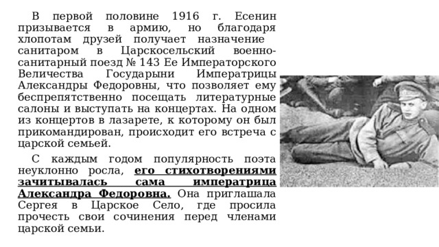  В первой половине 1916 г. Есенин призывается в армию, но благодаря хлопотам друзей получает назначение санитаром в Царскосельский военно-санитарный поезд № 143 Ее Императорского Величества Государыни Императрицы Александры Федоровны, что позволяет ему беспрепятственно посещать литературные салоны и выступать на концертах. На одном из концертов в лазарете, к которому он был прикомандирован, происходит его встреча с царской семьей.  С каждым годом популярность поэта неуклонно росла, его стихотворениями зачитывалась сама императрица Александра Федоровна. Она приглашала Сергея в Царское Село, где просила прочесть свои сочинения перед членами царской семьи. 
