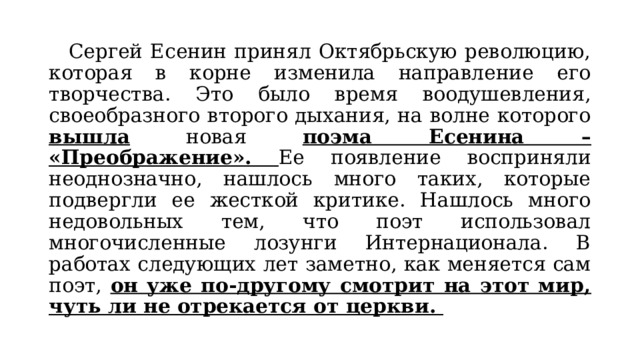  Сергей Есенин принял Октябрьскую революцию, которая в корне изменила направление его творчества. Это было время воодушевления, своеобразного второго дыхания, на волне которого вышла новая поэма Есенина – «Преображение». Ее появление восприняли неоднозначно, нашлось много таких, которые подвергли ее жесткой критике. Нашлось много недовольных тем, что поэт использовал многочисленные лозунги Интернационала. В работах следующих лет заметно, как меняется сам поэт, он уже по-другому смотрит на этот мир, чуть ли не отрекается от церкви. 