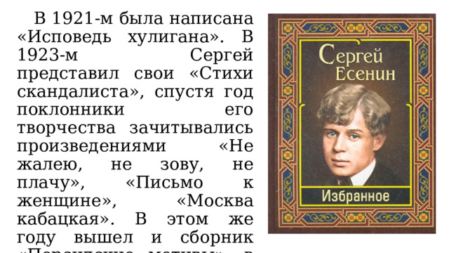 В 1921-м была написана «Исповедь хулигана». В 1923-м Сергей представил свои «Стихи скандалиста», спустя год поклонники его творчества зачитывались произведениями «Не жалею, не зову, не плачу», «Письмо к женщине», «Москва кабацкая». В этом же году вышел и сборник «Персидские мотивы», в состав которого Есенин включил и «Шаганэ ты моя, Шаганэ». 
