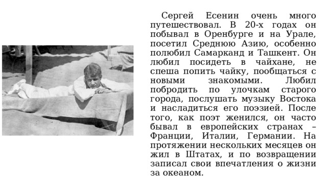  Сергей Есенин очень много путешествовал. В 20-х годах он побывал в Оренбурге и на Урале, посетил Среднюю Азию, особенно полюбил Самарканд и Ташкент. Он любил посидеть в чайхане, не спеша попить чайку, пообщаться с новыми знакомыми. Любил побродить по улочкам старого города, послушать музыку Востока и насладиться его поэзией. После того, как поэт женился, он часто бывал в европейских странах – Франции, Италии, Германии. На протяжении нескольких месяцев он жил в Штатах, и по возвращении записал свои впечатления о жизни за океаном. 