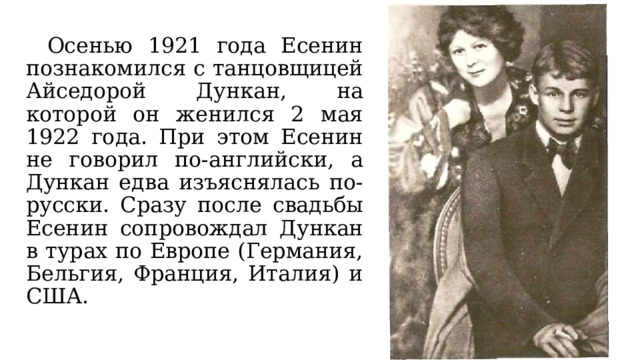  Осенью 1921 года Есенин познакомился с танцовщицей Айседорой Дункан, на которой он женился 2 мая 1922 года. При этом Есенин не говорил по-английски, а Дункан едва изъяснялась по-русски. Сразу после свадьбы Есенин сопровождал Дункан в турах по Европе (Германия, Бельгия, Франция, Италия) и США. 