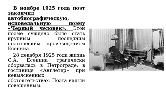  В ноябре 1925 года поэт закончил автобиографическую, исповедальную поэму «Черный человек». Этой поэме суждено было стать крупным последним поэтическим произведением Есенина.  28 декабря 1925 года жизнь С.А. Есенина трагически оборвалась в Петрограде, в гостинице «Англетер» при невыясненных обстоятельствах. Поэта нашли повешенным. 