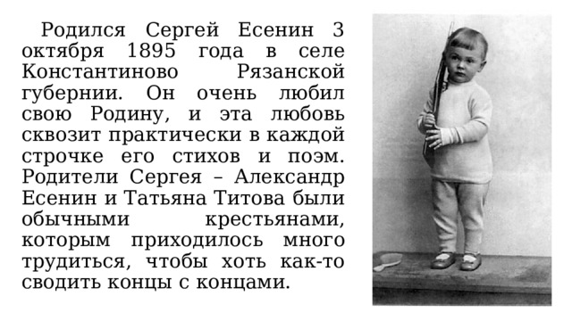  Родился Сергей Есенин 3 октября 1895 года в селе Константиново Рязанской губернии. Он очень любил свою Родину, и эта любовь сквозит практически в каждой строчке его стихов и поэм. Родители Сергея – Александр Есенин и Татьяна Титова были обычными крестьянами, которым приходилось много трудиться, чтобы хоть как-то сводить концы с концами. 