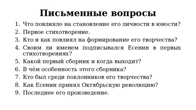 Письменные вопросы Что повлияло на становление его личности в юности? Первое стихотворение. Кто и как повлиял на формирование его творчества? Своим ли именем подписывался Есенин в первых стихотворениях? Какой первый сборник и когда выходит? В чём особенность этого сборника? Кто был среди поклонников его творчества? Как Есенин принял Октябрьскую революцию? Последнее его произведение. 