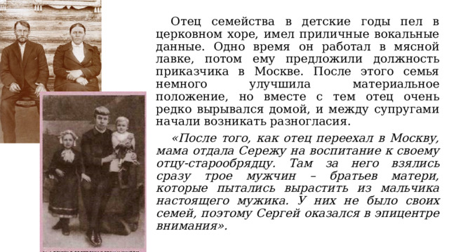  Отец семейства в детские годы пел в церковном хоре, имел приличные вокальные данные. Одно время он работал в мясной лавке, потом ему предложили должность приказчика в Москве. После этого семья немного улучшила материальное положение, но вместе с тем отец очень редко вырывался домой, и между супругами начали возникать разногласия.  «После того, как отец переехал в Москву, мама отдала Сережу на воспитание к своему отцу-старообрядцу. Там за него взялись сразу трое мужчин – братьев матери, которые пытались вырастить из мальчика настоящего мужика. У них не было своих семей, поэтому Сергей оказался в эпицентре внимания». 