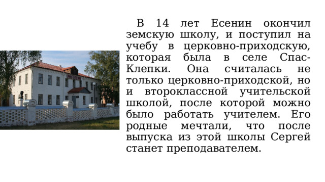  В 14 лет Есенин окончил земскую школу, и поступил на учебу в церковно-приходскую, которая была в селе Спас-Клепки. Она считалась не только церковно-приходской, но и второклассной учительской школой, после которой можно было работать учителем. Его родные мечтали, что после выпуска из этой школы Сергей станет преподавателем. 